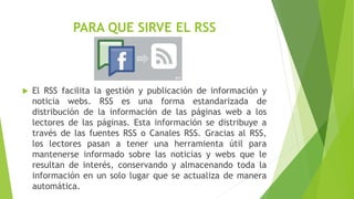 PARA QUE SIRVE EL RSS
 El RSS facilita la gestión y publicación de información y
noticia webs. RSS es una forma estandarizada de
distribución de la información de las páginas web a los
lectores de las páginas. Esta información se distribuye a
través de las fuentes RSS o Canales RSS. Gracias al RSS,
los lectores pasan a tener una herramienta útil para
mantenerse informado sobre las noticias y webs que le
resultan de interés, conservando y almacenando toda la
información en un solo lugar que se actualiza de manera
automática.
 