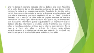  Una vez tienes el programa instalado o te has dado de alta en un RSS online
en la web, deberás dar de alta aquellas páginas de las que deseas recibir
noticias. Se trata de un proceso muy sencillo. Cuando te des de alta, podrás
recibir directamente las noticias y nuevos artículos de aquellas páginas web
que más te interesen y que hayas elegido incluir en tus “feeds” (canales o
fuentes), con la ventaja de tener todas las páginas web que te interesan
reunidas en un único lugar. Desde tu lector RSS, podrás ver, en tiempo real,
cuál es la última información que se ha publicado en las páginas web que has
dado de alta. Esta información la tendrás a un clic de distancia para entrar en
ellas, si hay alguna noticia o artículo que te interese especialmente. En ese
caso y al hacer clic sobre el artículo de interés, serás dirigido
automáticamente a la página que deseas leer. Además, te resultará muy
sencillo ver qué artículos has leído y qué artículos no has leído.
 