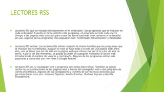 LECTORES RSS
 Lectores RSS que se instalan directamente en el ordenador: Son programas que se instalan en
cada ordenador. Cuando se tiene abierto este programa, el programa accede cada cierto
tiempo a las páginas web suscritas para traer las actualizaciones directamente al ordenador
de uno. Algunos de los programas más populares son: Feedreader, Newsmonster y RSSReader.
 Lectores RSS online: Los lectores Rss online cumplen la misma función que los programas que
se instalan en el ordenador, aunque en este se hace todo a través de una página web. Para
ello, uno se tiene que dar de alta en la página web que ofrece ese servicio y dar de alta un
perfil. A partir de ese momento, se puede acceder en cualquier momento al lector web
introduciendo el nombre de usuario y contraseña. Algunos de los programas online más
populares y conocidos son: Netvibes ó Google Reader.
 Lectores RSS en tu navegador web o programa de correo electrónico. También se puede
recibir las actualizaciones de las páginas web a través del navegador web o del programa de
correo electrónico. Algunos de los navegadores y clientes de correo más conocidos que
permiten hacer esto son: Internet Explorer, Mozilla Firefox, Outlook Express o Mozilla
Thunderbird.
 