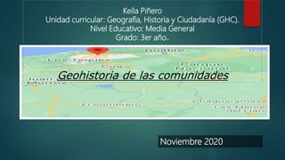 Keila Piñero
Unidad curricular: Geografía, Historia y Ciudadanía (GHC).
Nivel Educativo: Media General
Grado: 3er año.
Geohistoria de las comunidades
Noviembre 2020
 