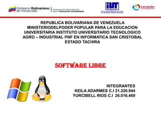 REPUBLICA BOLIVARIANA DE VENEZUELA
MINISTERIODELPODER POPULAR PARA LA EDUCACION
UNIVERSITARIA INSTITUTO UNIVERSITARIO TECNOLOGICO
AGRO – INDUSTRIAL PNF EN INFORMATICA SAN CRISTOBAL
ESTADO TACHIRA
Software libre
INTEGRANTES
KEILA ADARMES C.I 21.220.944
YURCIBELL RIOS C.I 26.016.469
 
