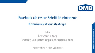 Facebook als erster Schritt in eine neue
Kommunikationsstrategie
oder
Der schnelle Weg
Erstellen und Einrichtung einer Facebook-Seite
Referentin: Heike Keilhofer
 