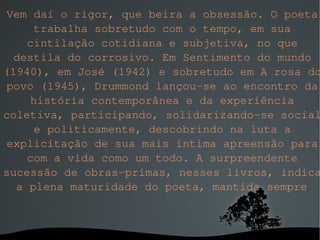 Vem daí o rigor, que beira a obsessão. O poeta trabalha sobretudo com o tempo, em sua cintilação cotidiana e subjetiva, no que destila do corrosivo. Em Sentimento do mundo (1940), em José (1942) e sobretudo em A rosa do povo (1945), Drummond lançou-se ao encontro da história contemporânea e da experiência coletiva, participando, solidarizando-se social e politicamente, descobrindo na luta a explicitação de sua mais íntima apreensão para com a vida como um todo. A surpreendente sucessão de obras-primas, nesses livros, indica a plena maturidade do poeta, mantida sempre . 