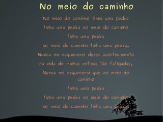   No meio do caminho No meio do caminho tinha uma pedra tinha uma pedra no meio do caminho tinha uma pedra no meio do caminho tinha uma pedra. Nunca me esquecerei desse acontecimento na vida de minhas retinas tão fatigadas. Nunca me esquecerei que no meio do caminho tinha uma pedra tinha uma pedra no meio do caminho no meio do caminho tinha uma pedra. 
