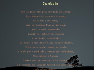 Nem eu posso com Deus nem pode ele comigo. Essa peleja é vã, essa luta no escuro entre mim e seu nome.  Não me persegue Deus no dia claro. Arma, à noite, emboscadas. Enredo-me, debato-me, invectivo e me liberto, escalavrado. De manhã, à hora do café, sou eu quem desafia. Volta-me as costas, sequer me escuta, e o dia não é creditado a nenhum dos contendores. Deus golpeia à traição.  Também uso para com ele táticas covardes. E o vencedor (se vencedor houver) não sentirá prazer pela vitória equívoca.   Combate 