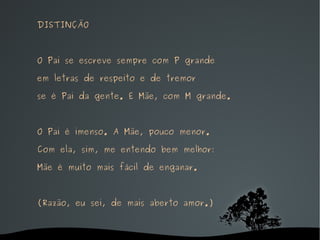 DISTINÇÃO O Pai se escreve sempre com P grande em letras de respeito e de tremor se é Pai da gente. E Mãe, com M grande. O Pai é imenso. A Mãe, pouco menor. Com ela, sim, me entendo bem melhor: Mãe é muito mais fácil de enganar. (Razão, eu sei, de mais aberto amor.) 