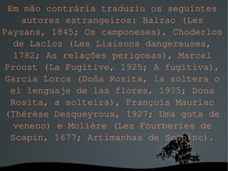 Em mão contrária traduziu os seguintes autores estrangeiros: Balzac (Les Paysans, 1845; Os camponeses), Choderlos de Laclos (Les Liaisons dangereuses, 1782; As relações perigosas), Marcel Proust (La Fugitive, 1925; A fugitiva), García Lorca (Doña Rosita, la soltera o el lenguaje de las flores, 1935; Dona Rosita, a solteira), François Mauriac (Thérèse Desqueyroux, 1927; Uma gota de veneno) e Molière (Les Fourberies de Scapin, 1677; Artimanhas de Scapino). 