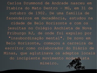 Carlos Drummond de Andrade nasceu em Itabira do Mato Dentro - MG, em 31 de outubro de 1902. De uma família de fazendeiros em decadência, estudou na cidade de Belo Horizonte e com os jesuítas no Colégio Anchieta de Nova Friburgo RJ, de onde foi expulso por "insubordinação mental". De novo em Belo Horizonte, começou a carreira de escritor como colaborador do Diário de Minas, que aglutinava os adeptos locais do incipiente movimento modernista mineiro. 