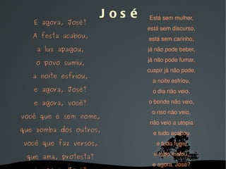   José E agora, José? A festa acabou, a luz apagou, o povo sumiu, a noite esfriou, e agora, José? e agora, você? você que é sem nome, que zomba dos outros, você que faz versos, que ama, protesta? e agora, José? Está sem mulher, está sem discurso, está sem carinho, já não pode beber, já não pode fumar, cuspir já não pode, a noite esfriou, o dia não veio, o bonde não veio, o riso não veio, não veio a utopia e tudo acabou e tudo fugiu e tudo mofou, e agora, José? 