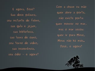 E agora, José? Sua doce palavra, seu instante de febre, sua gula e jejum, sua biblioteca, sua lavra de ouro, seu terno de vidro, sua incoerência, seu ódio — e agora? Com a chave na mão quer abrir a porta, não existe porta; quer morrer no mar, mas o mar secou; quer ir para Minas, Minas não há mais. José, e agora? 