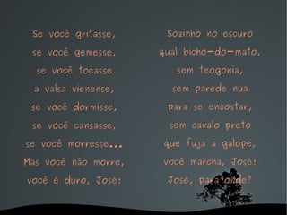 Se você gritasse, se você gemesse, se você tocasse a valsa vienense, se você dormisse, se você cansasse, se você morresse... Mas você não morre, você é duro, José! Sozinho no escuro qual bicho-do-mato, sem teogonia, sem parede nua para se encostar, sem cavalo preto que fuja a galope, você marcha, José! José, para onde? 