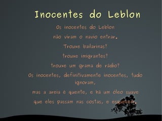   Inocentes do Leblon Os inocentes do Leblon não viram o navio entrar. Trouxe bailarinas? trouxe imigrantes? trouxe um grama de rádio? Os inocentes, definitivamente inocentes, tudo ignoram, mas a areia é quente, e há um óleo suave que eles passam nas costas, e esquecem. 