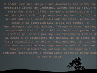 O modernismo não chega a ser dominante nem mesmo nos primeiros livros de Drummond, Alguma poesia (1930) e Brejo das almas (1934), em que o poema-piada e a descontração sintática pareceriam revelar o contrário. A dominante é a individualidade do autor, poeta da ordem e da consolidação, ainda que sempre, e fecundamente, contraditórias. Torturado pelo passado, assombrado com o futuro, ele se detém num presente dilacerado por este e por aquele, testemunha lúcida de si mesmo e do transcurso dos homens, de um ponto de vista melancólico e cético. Mas, enquanto ironiza os costumes e a sociedade, asperamente satírico em seu amargor e desencanto, entrega-se com empenho e requinte construtivo à comunicação estética desse modo de ser e estar. 