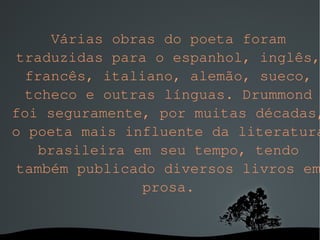Várias obras do poeta foram traduzidas para o espanhol, inglês, francês, italiano, alemão, sueco, tcheco e outras línguas. Drummond foi seguramente, por muitas décadas, o poeta mais influente da literatura brasileira em seu tempo, tendo também publicado diversos livros em prosa. 