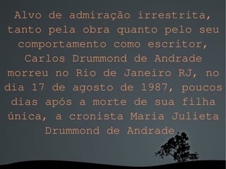 Alvo de admiração irrestrita, tanto pela obra quanto pelo seu comportamento como escritor, Carlos Drummond de Andrade morreu no Rio de Janeiro RJ, no dia 17 de agosto de 1987, poucos dias após a morte de sua filha única, a cronista Maria Julieta Drummond de Andrade . 