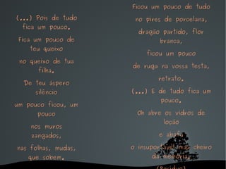 (...) Pois de tudo fica um pouco. Fica um pouco de teu queixo no queixo de tua filha. De teu áspero silêncio um pouco ficou, um pouco nos muros zangados, nas folhas, mudas, que sobem. Ficou um pouco de tudo no pires de porcelana, dragão partido, flor branca, ficou um pouco de ruga na vossa testa, retrato. (...) E de tudo fica um pouco. Oh abre os vidros de loção e abafa o insuportável mau cheiro da memória. (Resíduo) 
