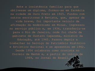 Ante a insistência familiar para que obtivesse um diploma, formou-se em farmácia na cidade de Ouro Preto em 1925. Fundou com outros escritores A Revista, que, apesar da vida breve, foi importante veículo de afirmação do modernismo em Minas. Ingressou no serviço público e, em 1934, transferiu-se para o Rio de Janeiro, onde foi chefe de gabinete de Gustavo Capanema, ministro da Educação, até 1945. Passou depois a trabalhar no Serviço do Patrimônio Histórico e Artístico Nacional e se aposentou em 1962. Desde 1954 colaborou como cronista no Correio da Manhã e, a partir do início de 1969, no Jornal do Brasil. 