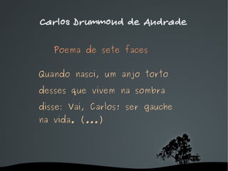 Carlos Drummond de Andrade Poema de sete faces   Quando nasci, um anjo torto desses que vivem na sombra disse: Vai, Carlos! ser gauche na vida. ( ... ) 