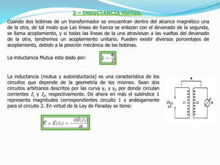 Cuando dos bobinas de un transformador se encuentran dentro del alcance magnético una
de la otra, de tal modo que Las líneas de fuerza se enlazan con el devanado de la segunda,
se llama acoplamiento, y si todas las líneas de la una atraviesan a las vueltas del devanado
de la otra, tendremos un acoplamiento unitario. Pueden existir diversos porcentajes de
acoplamiento, debido a la posición mecánica de las bobinas.
La inductancia Mutua esta dado por:
La inductancia (mutua y autoinductacia) es una característica de los
circuitos que depende de la geometría de los mismos. Sean dos
circuitos arbitrarios descritos por las curva γ1 y γ2 por donde circulan
corrientes I1 y I2, respectivamente. De ahora en más el subíndice 1
representa magnitudes correspondientes circuito 1 y análogamente
para el circuito 2. En virtud de la Ley de Faraday se tiene:
 