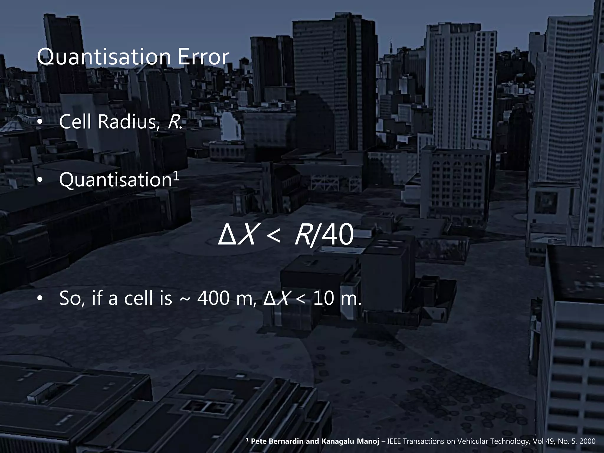 Quantisation Error
• Cell Radius, R.
• Quantisation1
ΔX < R/40
• So, if a cell is ~ 400 m, ΔX < 10 m.
1 Pete Bernardin and Kanagalu Manoj – IEEE Transactions on Vehicular Technology, Vol 49, No. 5, 2000
 