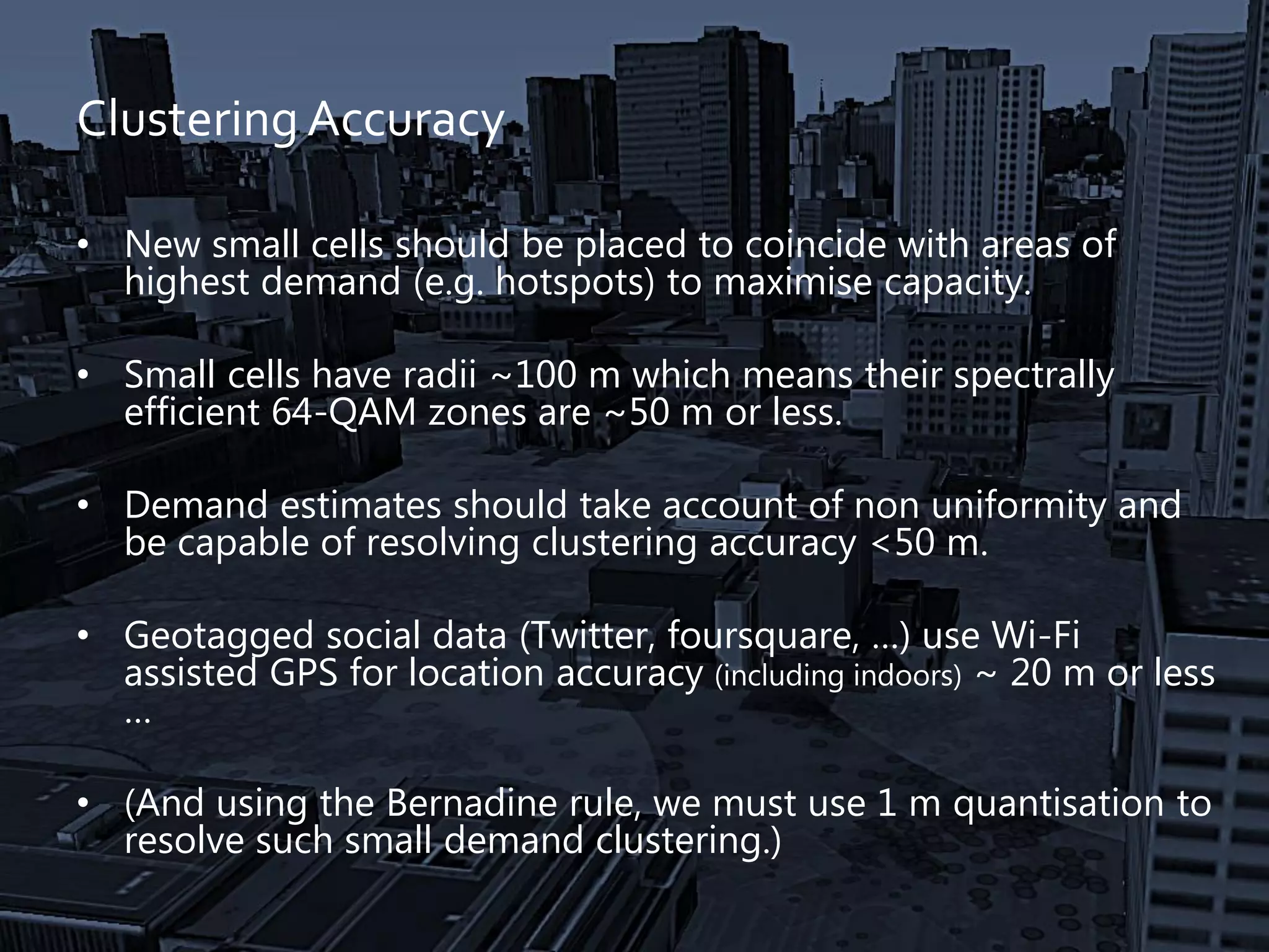 Clustering Accuracy
• New small cells should be placed to coincide with areas of
highest demand (e.g. hotspots) to maximise capacity.
• Small cells have radii ~100 m which means their spectrally
efficient 64-QAM zones are ~50 m or less.
• Demand estimates should take account of non uniformity and
be capable of resolving clustering accuracy <50 m.
• Geotagged social data (Twitter, foursquare, …) use Wi-Fi
assisted GPS for location accuracy (including indoors) ~ 20 m or less
…
• (And using the Bernadine rule, we must use 1 m quantisation to
resolve such small demand clustering.)
 