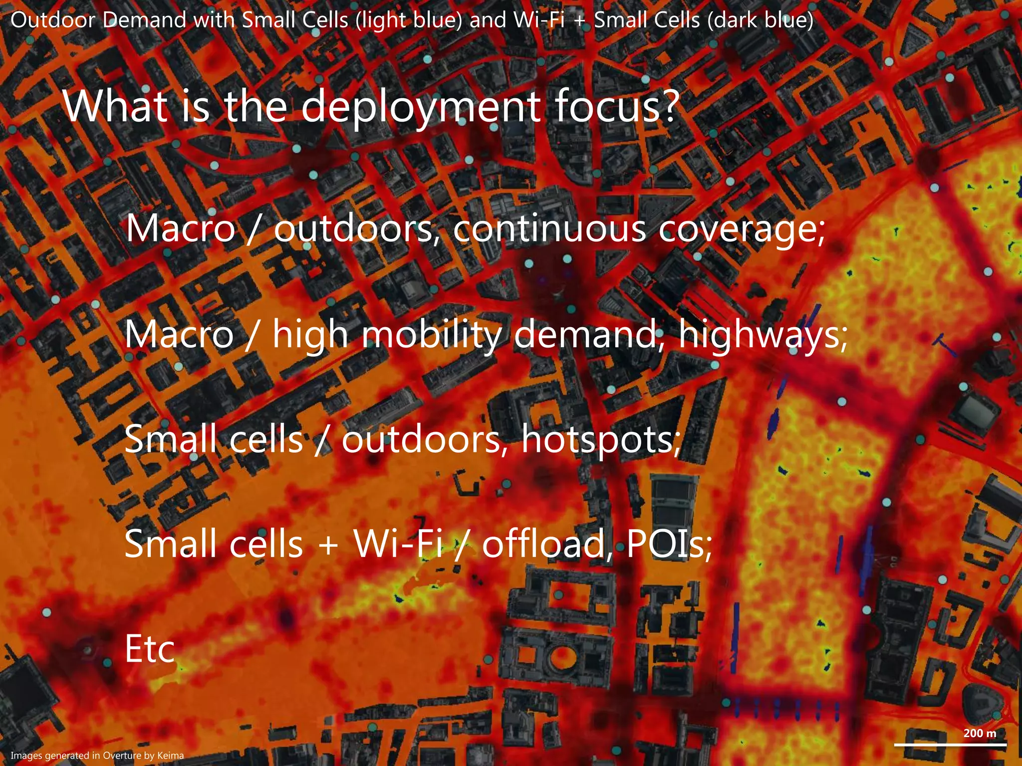 What is the deployment focus?
Macro / outdoors, continuous coverage;
Macro / high mobility demand, highways;
Small cells / outdoors, hotspots;
Small cells + Wi-Fi / offload, POIs;
Etc
200 m
Outdoor Demand with Small Cells (light blue) and Wi-Fi + Small Cells (dark blue)
Images generated in Overture by Keima
 