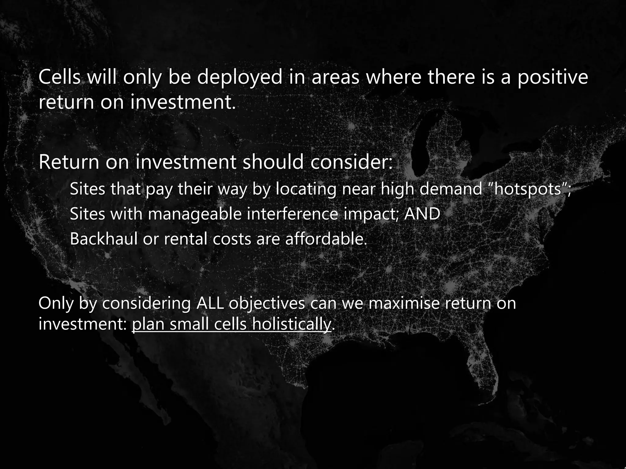 Cells will only be deployed in areas where there is a positive
return on investment.
Return on investment should consider:
Sites that pay their way by locating near high demand “hotspots”;
Sites with manageable interference impact; AND
Backhaul or rental costs are affordable.
Only by considering ALL objectives can we maximise return on
investment: plan small cells holistically.
 