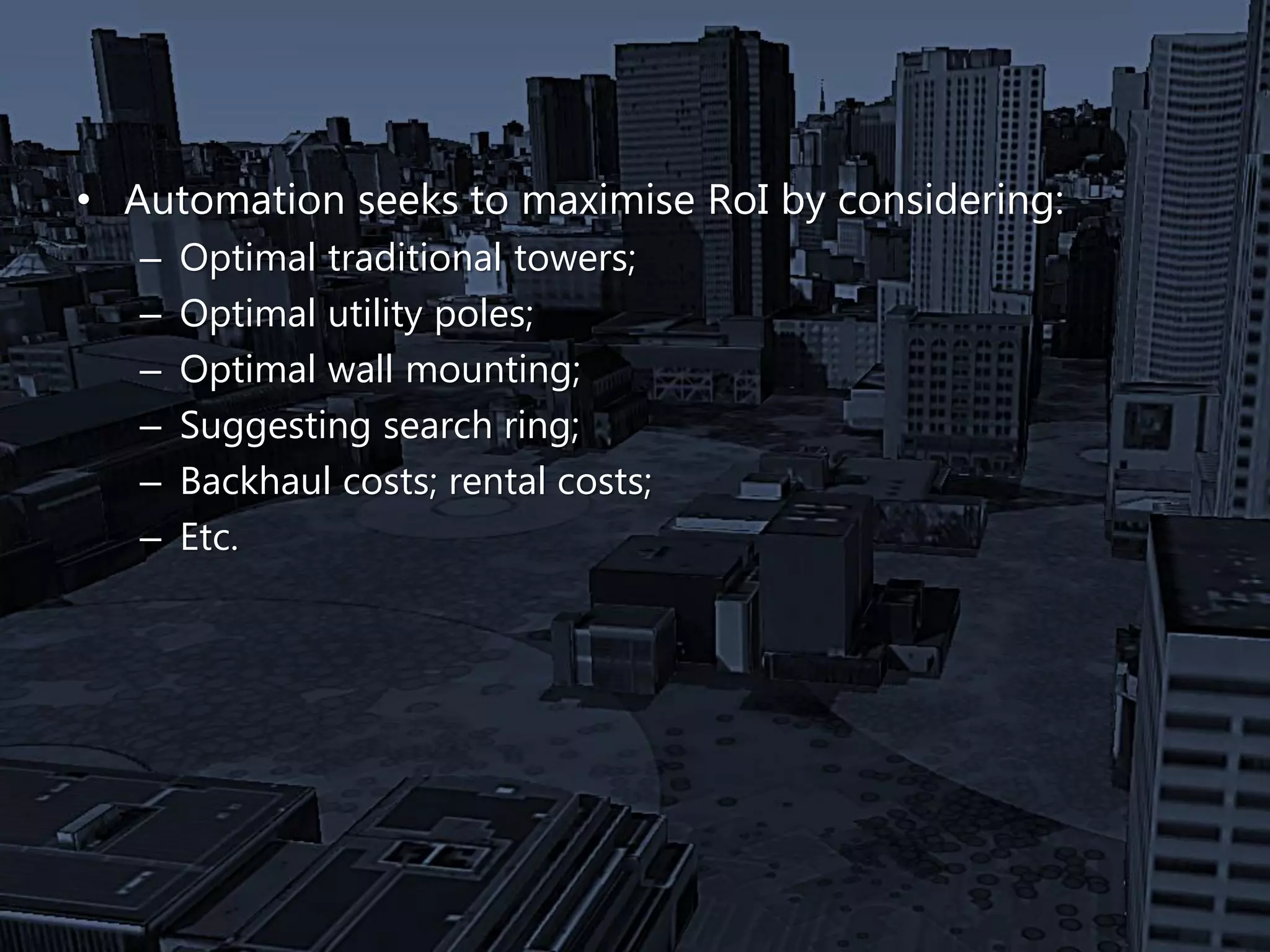 • Automation seeks to maximise RoI by considering:
– Optimal traditional towers;
– Optimal utility poles;
– Optimal wall mounting;
– Suggesting search ring;
– Backhaul costs; rental costs;
– Etc.
 