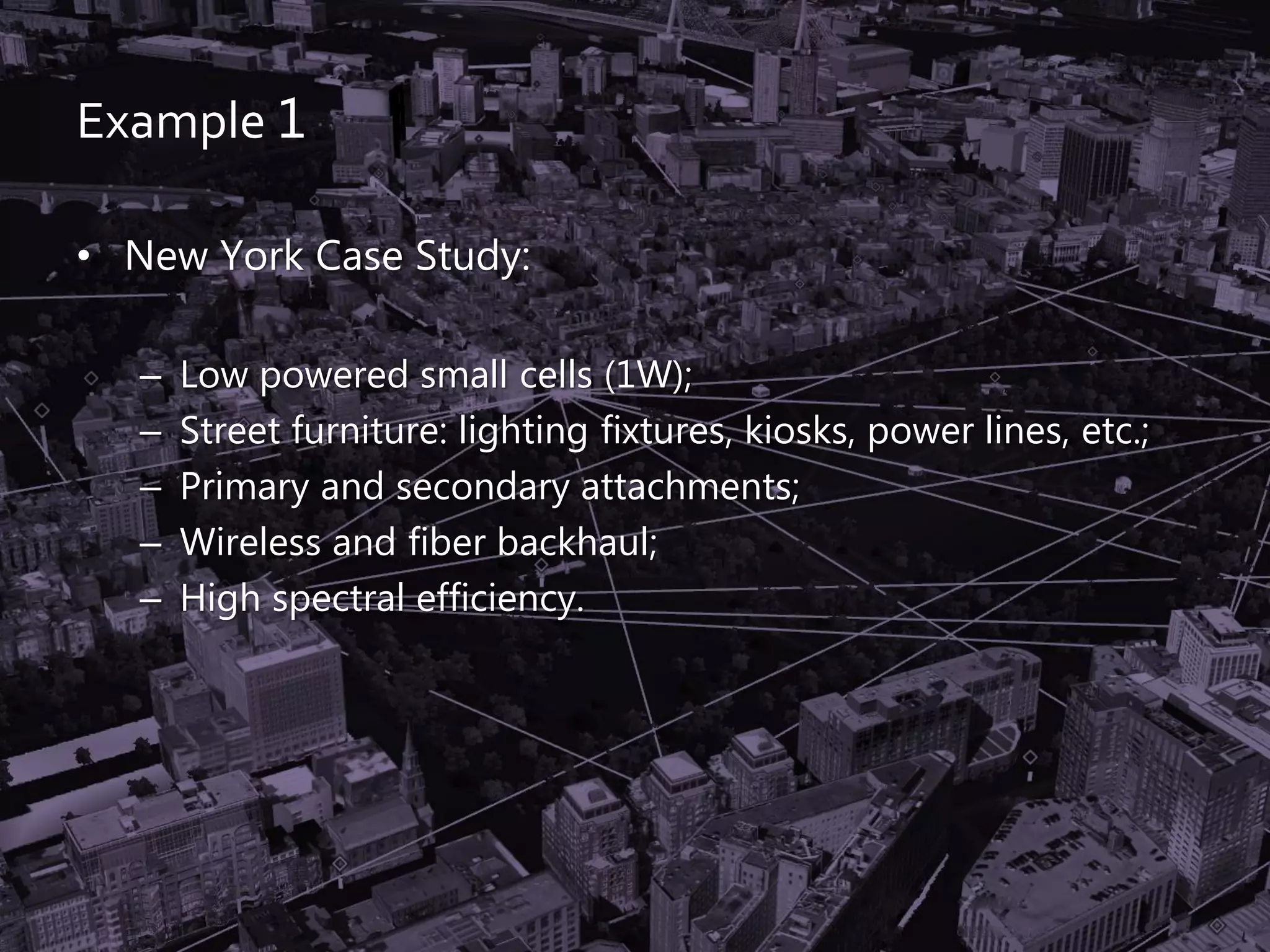 Example 1
• New York Case Study:
– Low powered small cells (1W);
– Street furniture: lighting fixtures, kiosks, power lines, etc.;
– Primary and secondary attachments;
– Wireless and fiber backhaul;
– High spectral efficiency.
 