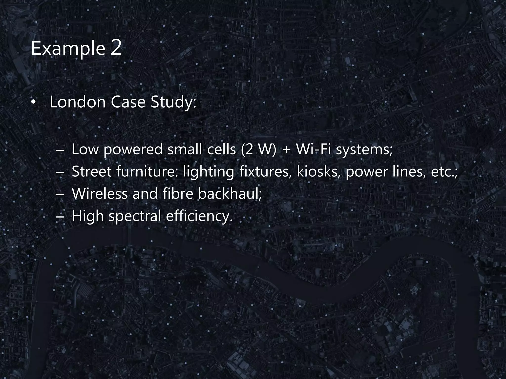 Example 2
• London Case Study:
– Low powered small cells (2 W) + Wi-Fi systems;
– Street furniture: lighting fixtures, kiosks, power lines, etc.;
– Wireless and fibre backhaul;
– High spectral efficiency.
 