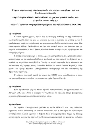 Κείμενο Παρουσίασης στην Τεχνόπολη του Δήμου Αθηναίων //
56ο Γυμνάσιο Αθήνας / Σχολικό έτος: 2019-2020 [1]
Κείμενο παρουσίασης των καταγραφών που πραγματοποιήθηκαν από την
Περιβαλλοντική ομάδα
«Αμπελόκηποι Αθήνας: Ακολουθώντας τα ίχνη του φυσικού τοπίου, των
μνημείων και της μνήμης»
του 56ου
Γυμνασίου Αθήνας κατά τη διάρκεια του σχολικού έτους: 2019-2002
1η διαφάνεια
Η φετινή σχολική χρονιά, παρόλο που οι ιδιαίτερες συνθήκες δεν της επέτρεψαν να
ολοκληρωθεί ομαλά, ήταν για εμάς μια ιδιαίτερα πλούσια σε εμπειρίες και γνώσεις χρονιά. Η
περιβαλλοντική ομάδα του σχολείου μας, στο πλαίσιο του περιβαλλοντικού προγράμματος με τίτλο
«Αμπελόκηποι Αθήνας: Ακολουθώντας τα ίχνη του φυσικού τοπίου, των μνημείων και της
μνήμης», σε συνεργασία με άλλες δράσεις που υλοποιούνται στο σχολείο μας, προχώρησε σε δύο
καταγραφές κτηρίων:
Η πρώτη καταγραφή αφορά το πρώην Δημόσιο Καπνεργοστάσιο, τους χώρους του οποίου
επισκεφθήκαμε και την οποία ακολούθησε η περιήγησή μας στην περιοχή του Κολωνού με τη
συνοδεία της αρχαιολόγου κυρίας Ειρήνης Γρατσία, της αρχιτέκτονα κυρίας Κικής Μουντανέα και
των κατοίκων της περιοχής κυρίας Ευαγγελίας Γαλέου και κυρίου Γιώργου Καραντζά. Στους
χώρους του πρώην Δημόσιου Καπνεργοστασίου ξεναγηθήκαμε και από υπαλλήλους της
Βιβλιοθήκης της Βουλής.
Η δεύτερη καταγραφή αφορά το κτήριο της ΕΠΟΝ στους Αμπελόκηπους, η οποία
πραγματοποιήθηκε με τη συνοδεία της αρχαιολόγου κυρίας Ειρήνης Γρατσία.
2η διαφάνεια
Κατά την επίσκεψή μας στο πρώην Δημόσιο Καπνεργοστάσιο, που βρίσκεται στην οδό
Λένορμαν 218, μας δόθηκε η ευκαιρία να γνωρίσουμε ένα αξιόλογο δείγμα βιομηχανικής
αρχιτεκτονικής του πρώτου μισού του περασμένου αιώνα.
3η διαφάνεια
Το Δημόσιο Καπνεργοστάσιο χτίστηκε τη διετία 1928-1930 από τους πολιτικούς
μηχανικούς Παύλο Αθανασάκη και Αντώνη Λιγδόπουλο, ενώ η εργολαβία του νέου κτηρίου
ανατέθηκε στον πολιτικό μηχανικό Ν. Γαβαλά. Είναι ένα χαρακτηριστικό δείγμα της πρώιμης
μοντερνιστικής μορφολογίας στην Αθήνα. Βρίσκουμε χαρακτηριστικά του μοντέρνου κινήματος
 