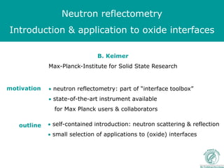 Neutron reflectometry
Introduction & application to oxide interfaces

                               B. Keimer
             Max-Planck-Institute for Solid State Research


motivation   • neutron reflectometry: part of “interface toolbox”
             • state-of-the-art instrument available
               for Max Planck users & collaborators

   outline   • self-contained introduction: neutron scattering & reflection
             • small selection of applications to (oxide) interfaces
 