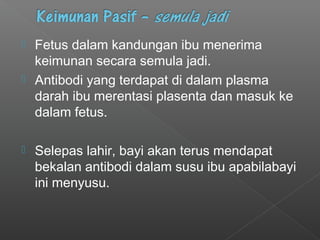  Fetus dalam kandungan ibu menerima
keimunan secara semula jadi.
 Antibodi yang terdapat di dalam plasma
darah ibu merentasi plasenta dan masuk ke
dalam fetus.
 Selepas lahir, bayi akan terus mendapat
bekalan antibodi dalam susu ibu apabilabayi
ini menyusu.
 