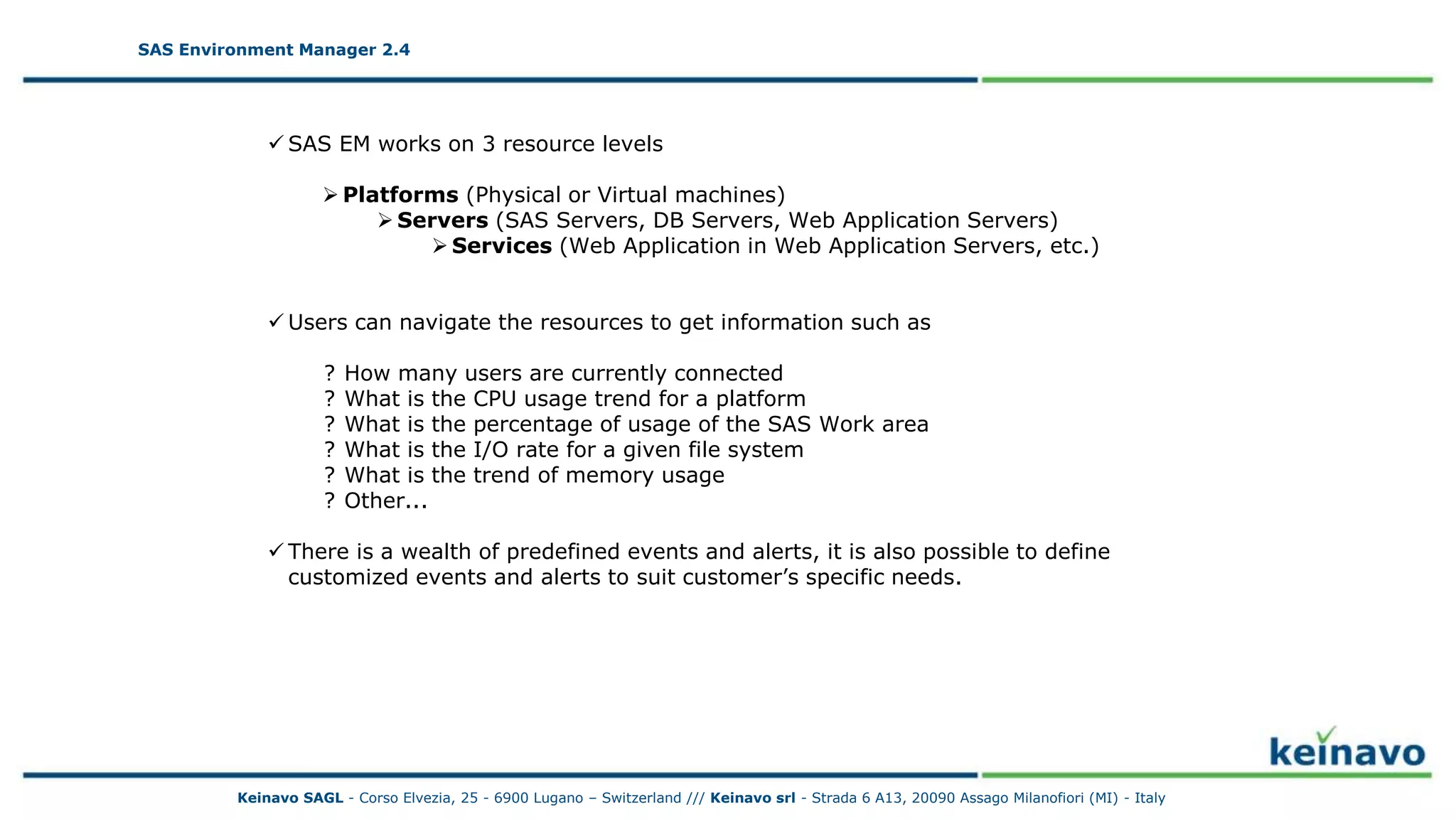 SAS Environment Manager 2.4 - Resources
SAS Environment Manager 2.4
 SAS EM works on 3 resource levels
 Platforms (Physical or Virtual machines)
 Servers (SAS Servers, DB Servers, Web Application Servers)
 Services (Web Application in Web Application Servers, etc.)
 Users can navigate the resources to get information such as
? How many users are currently connected
? What is the CPU usage trend for a platform
? What is the percentage of usage of the SAS Work area
? What is the I/O rate for a given file system
? What is the trend of memory usage
? Other...
 There is a wealth of predefined events and alerts, it is also possible to define
customized events and alerts to suit customer’s specific needs.
Keinavo SAGL - Corso Elvezia, 25 - 6900 Lugano – Switzerland /// Keinavo srl - Strada 6 A13, 20090 Assago Milanofiori (MI) - Italy
 