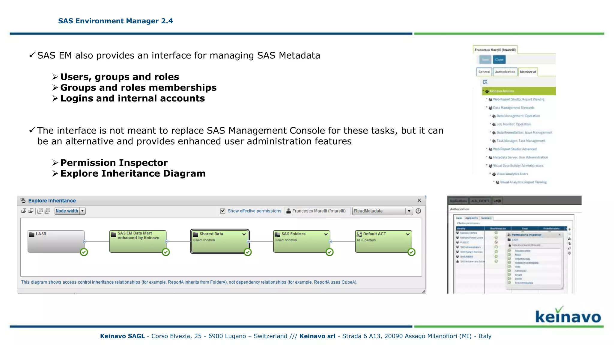 SAS Environment Manager 2.4 - Metadata
SAS Environment Manager 2.4
Keinavo SAGL - Corso Elvezia, 25 - 6900 Lugano – Switzerland /// Keinavo srl - Strada 6 A13, 20090 Assago Milanofiori (MI) - Italy
 SAS EM also provides an interface for managing SAS Metadata
 Users, groups and roles
 Groups and roles memberships
 Logins and internal accounts
 The interface is not meant to replace SAS Management Console for these tasks, but it can
be an alternative and provides enhanced user administration features
 Permission Inspector
 Explore Inheritance Diagram
 
