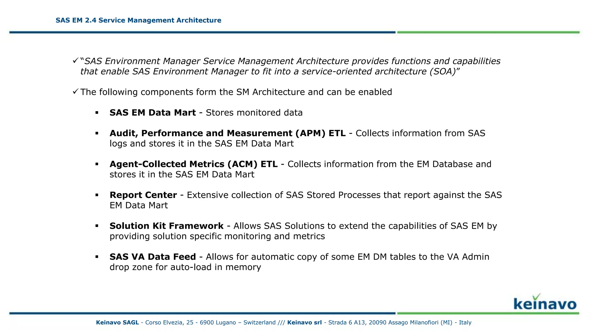 SAS EM 2.4 Service Management Architecture
 “SAS Environment Manager Service Management Architecture provides functions and capabilities
that enable SAS Environment Manager to fit into a service-oriented architecture (SOA)”
 The following components form the SM Architecture and can be enabled
 SAS EM Data Mart - Stores monitored data
 Audit, Performance and Measurement (APM) ETL - Collects information from SAS
logs and stores it in the SAS EM Data Mart
 Agent-Collected Metrics (ACM) ETL - Collects information from the EM Database and
stores it in the SAS EM Data Mart
 Report Center - Extensive collection of SAS Stored Processes that report against the SAS
EM Data Mart
 Solution Kit Framework - Allows SAS Solutions to extend the capabilities of SAS EM by
providing solution specific monitoring and metrics
 SAS VA Data Feed - Allows for automatic copy of some EM DM tables to the VA Admin
drop zone for auto-load in memory
SAS EM 2.4 Service Management Architecture
Keinavo SAGL - Corso Elvezia, 25 - 6900 Lugano – Switzerland /// Keinavo srl - Strada 6 A13, 20090 Assago Milanofiori (MI) - Italy
 