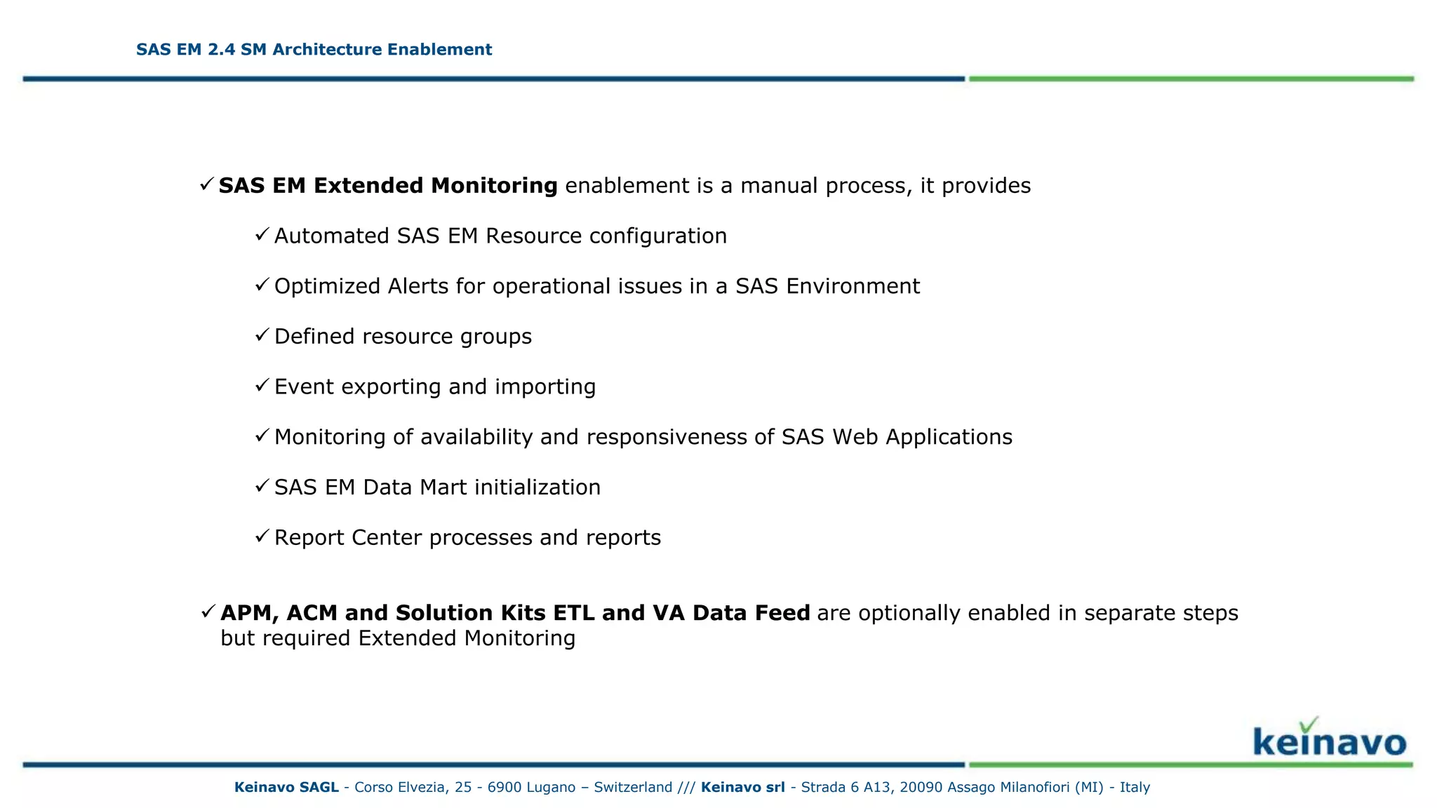 SAS EM 2.4 SM Architecture Enablement
 SAS EM Extended Monitoring enablement is a manual process, it provides
 Automated SAS EM Resource configuration
 Optimized Alerts for operational issues in a SAS Environment
 Defined resource groups
 Event exporting and importing
 Monitoring of availability and responsiveness of SAS Web Applications
 SAS EM Data Mart initialization
 Report Center processes and reports
 APM, ACM and Solution Kits ETL and VA Data Feed are optionally enabled in separate steps
but required Extended Monitoring
SAS EM 2.4 SM Architecture Enablement
Keinavo SAGL - Corso Elvezia, 25 - 6900 Lugano – Switzerland /// Keinavo srl - Strada 6 A13, 20090 Assago Milanofiori (MI) - Italy
 