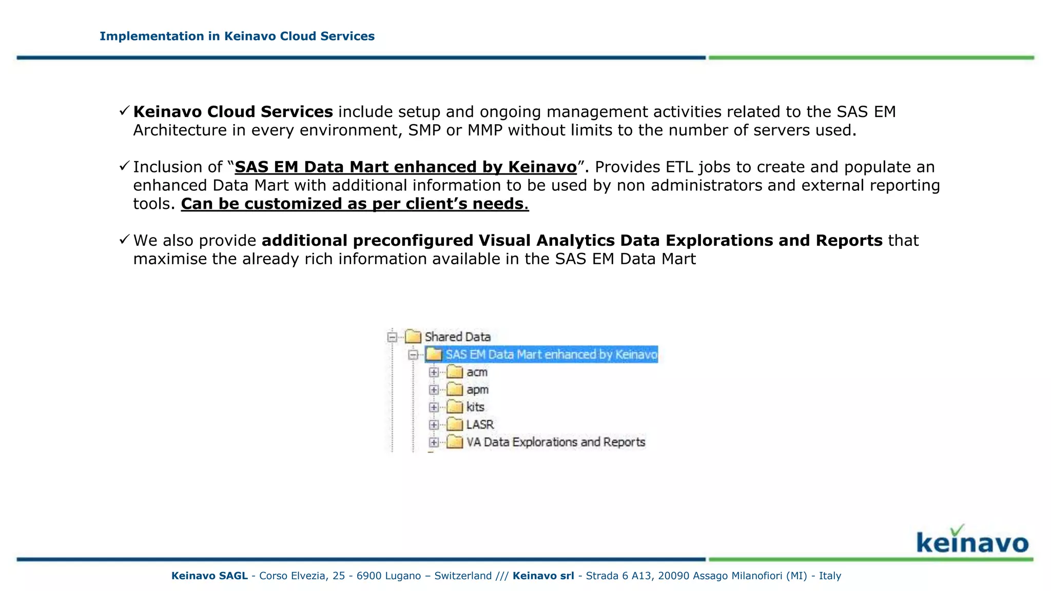 Implementation in Keinavo Cloud Services
Implementation in Keinavo Cloud Services
 Keinavo Cloud Services include setup and ongoing management activities related to the SAS EM
Architecture in every environment, SMP or MMP without limits to the number of servers used.
 Inclusion of “SAS EM Data Mart enhanced by Keinavo”. Provides ETL jobs to create and populate an
enhanced Data Mart with additional information to be used by non administrators and external reporting
tools. Can be customized as per client’s needs.
 We also provide additional preconfigured Visual Analytics Data Explorations and Reports that
maximise the already rich information available in the SAS EM Data Mart
Keinavo SAGL - Corso Elvezia, 25 - 6900 Lugano – Switzerland /// Keinavo srl - Strada 6 A13, 20090 Assago Milanofiori (MI) - Italy
 