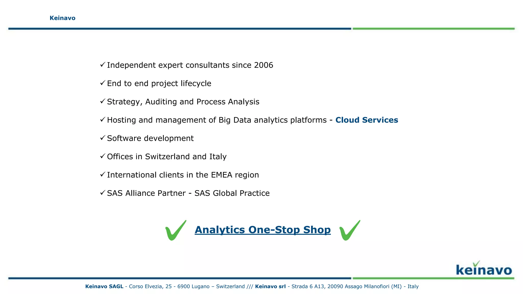 Keinavo
 Independent expert consultants since 2006
 End to end project lifecycle
 Strategy, Auditing and Process Analysis
 Hosting and management of Big Data analytics platforms - Cloud Services
 Software development
 Offices in Switzerland and Italy
 International clients in the EMEA region
 SAS Alliance Partner - SAS Global Practice
Keinavo
Analytics One-Stop Shop
Keinavo SAGL - Corso Elvezia, 25 - 6900 Lugano – Switzerland /// Keinavo srl - Strada 6 A13, 20090 Assago Milanofiori (MI) - Italy
 