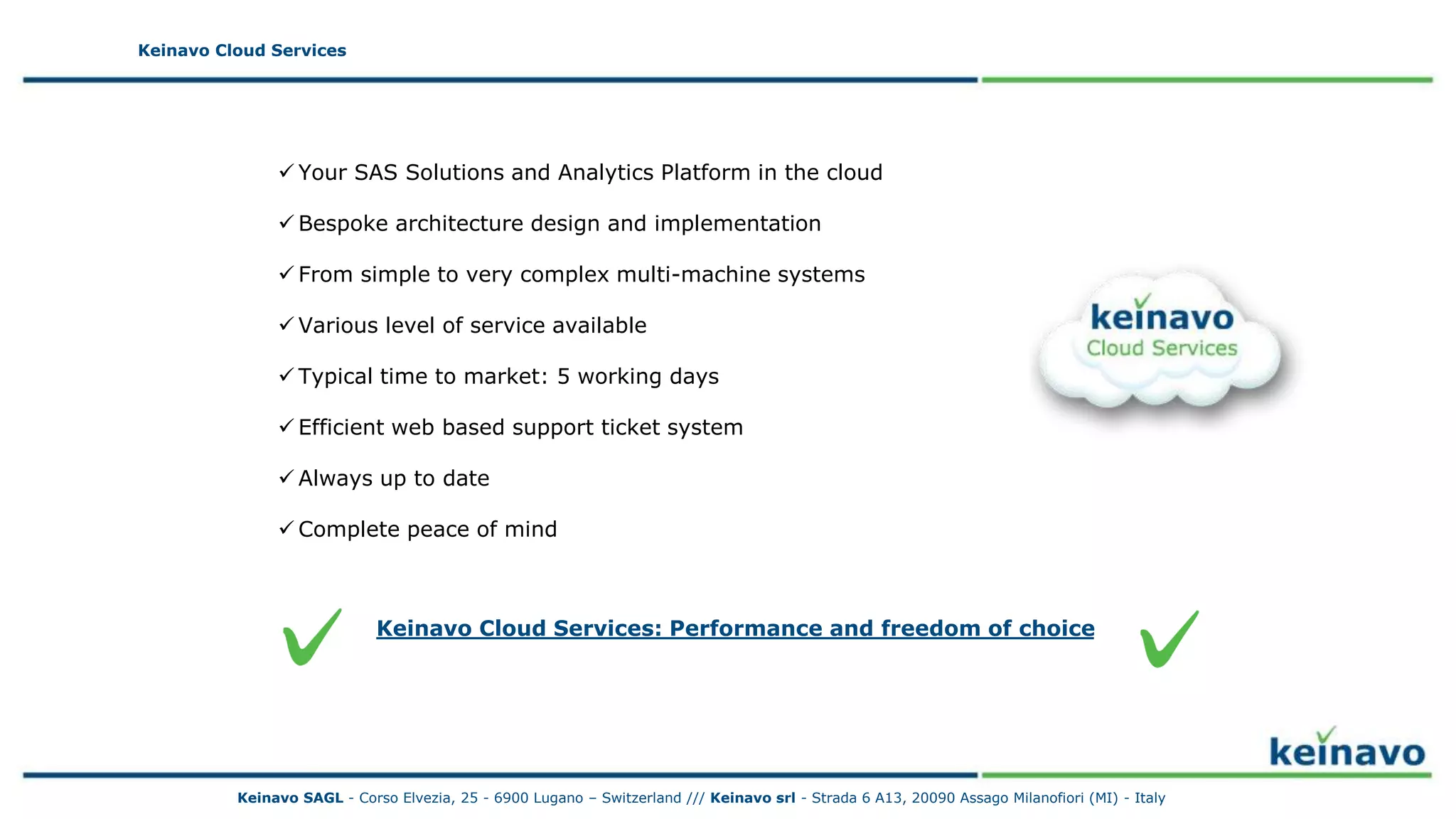 Keinavo Cloud Services
 Your SAS Solutions and Analytics Platform in the cloud
 Bespoke architecture design and implementation
 From simple to very complex multi-machine systems
 Various level of service available
 Typical time to market: 5 working days
 Efficient web based support ticket system
 Always up to date
 Complete peace of mind
Keinavo Cloud Services
Keinavo Cloud Services: Performance and freedom of choice
Keinavo SAGL - Corso Elvezia, 25 - 6900 Lugano – Switzerland /// Keinavo srl - Strada 6 A13, 20090 Assago Milanofiori (MI) - Italy
 
