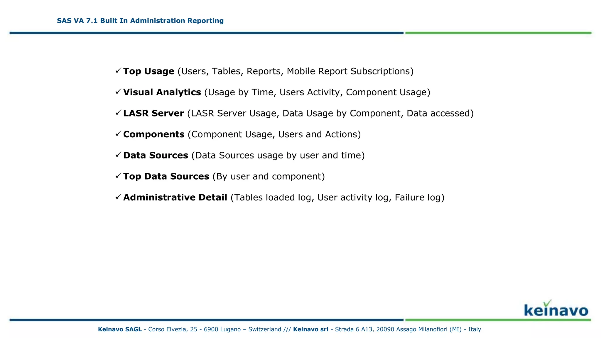 SAS VA 7.1 Built In Administration Reporting 2
SAS VA 7.1 Built In Administration Reporting
 Top Usage (Users, Tables, Reports, Mobile Report Subscriptions)
 Visual Analytics (Usage by Time, Users Activity, Component Usage)
 LASR Server (LASR Server Usage, Data Usage by Component, Data accessed)
 Components (Component Usage, Users and Actions)
 Data Sources (Data Sources usage by user and time)
 Top Data Sources (By user and component)
 Administrative Detail (Tables loaded log, User activity log, Failure log)
Keinavo SAGL - Corso Elvezia, 25 - 6900 Lugano – Switzerland /// Keinavo srl - Strada 6 A13, 20090 Assago Milanofiori (MI) - Italy
 