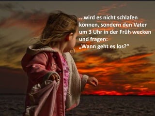...wird es nicht schlafen
können, sondern den Vater
um 3 Uhr in der Früh wecken
und fragen:
„Wann geht es los?“
 