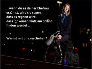 ...wenn du es deiner Ehefrau
erzählst, wird sie sagen,
dass es regnen wird,
dass ihr keinen Platz am Strand
finden werdet...
Was ist mit uns geschehen?
 