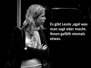 Es gibt Leute ,egal was
man sagt oder macht.
Ihnen gefällt niemals
etwas.
 