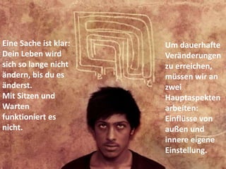 Um dauerhafte
Veränderungen
zu erreichen,
müssen wir an
zwei
Hauptaspekten
arbeiten:
Einflüsse von
außen und
innere eigene
Einstellung.
Eine Sache ist klar:
Dein Leben wird
sich so lange nicht
ändern, bis du es
änderst.
Mit Sitzen und
Warten
funktioniert es
nicht.
 