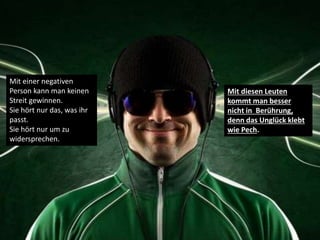 Mit einer negativen
Person kann man keinen
Streit gewinnen.
Sie hört nur das, was ihr
passt.
Sie hört nur um zu
widersprechen.
Mit diesen Leuten
kommt man besser
nicht in Berührung,
denn das Unglück klebt
wie Pech.
 