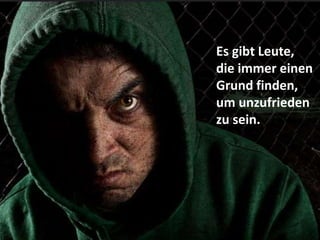 Es gibt Leute,
die immer einen
Grund finden,
um unzufrieden
zu sein.
 