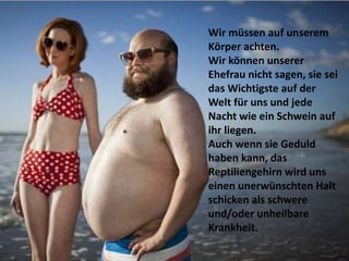 Wir müssen auf unserem
Körper achten.
Wir können unserer
Ehefrau nicht sagen, sie sei
das Wichtigste auf der
Welt für uns und jede
Nacht wie ein Schwein auf
ihr liegen.
Auch wenn sie Geduld
haben kann, das
Reptiliengehirn wird uns
einen unerwünschten Halt
schicken als schwere
und/oder unheilbare
Krankheit.
 