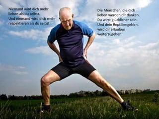 Niemand wird dich mehr
lieben als du selbst.
Und niemand wird dich mehr
respektieren als du selbst
Die Menschen, die dich
lieben werden dir danken.
Du wirst glücklicher sein.
Und dein Reptiliengehirn
wird dir erlauben
weiterzugehen.
 