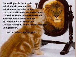 Neuro-Linguistischer Anreiz:
Wir sind nicht was wir sind.
Wir sind was wir seien wollen.
Das Schicksal ist nicht vorherbestimmt.
Das Gehirn kennt keinen Unterschied
zwischen Fantasie und Realität.
Es sieht nur was es sehen will.
Deshalb kannst du deine Zukunft meistern
und gestalten.
Lass uns sehen, wie das geht.
 
